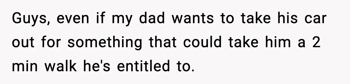 Guys, even if my dad wants to take his car out for something that could take him a 2 min walk he's entitled to.