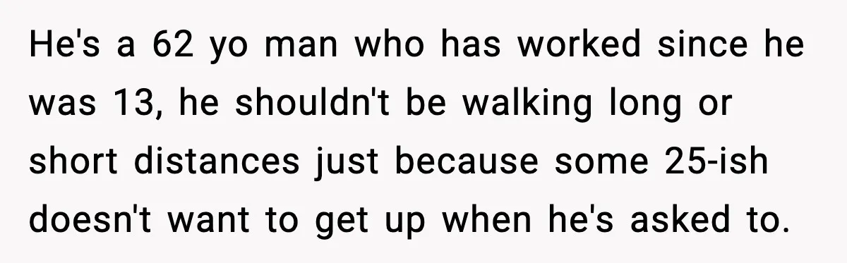 He's a 62 yo man who has worked since he was 13, he shouldn't be walking long or short distances just because some 25-ish doesn't want to get up when...