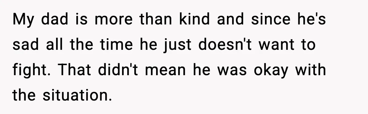 My dad is more than kind and since he's sad all the time he just doesn't want to fight. That didn't mean he was okay with the situation.