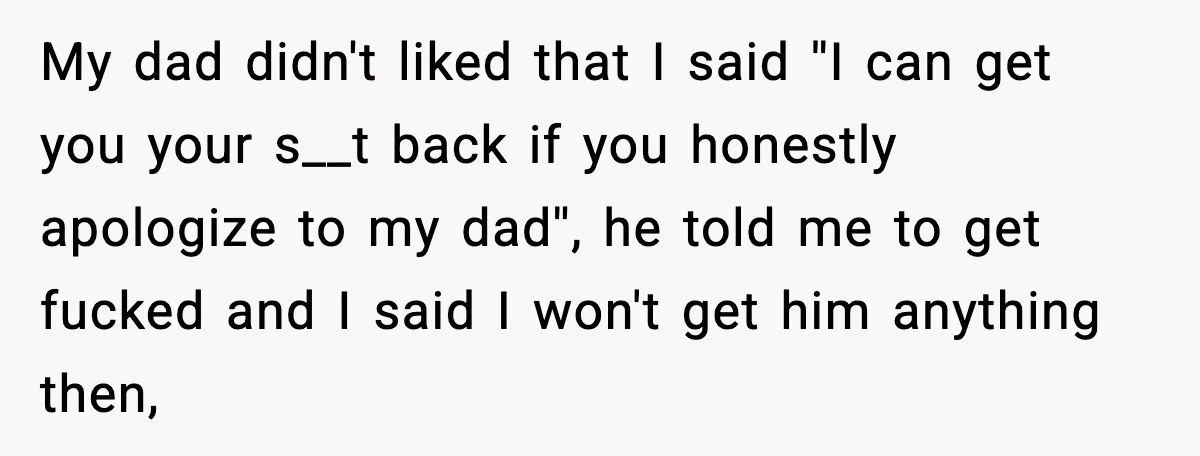 My dad didn't liked that I said ''I can get you your s__t back if you honestly apologize to my dad'', he told me to get fucked and I said...