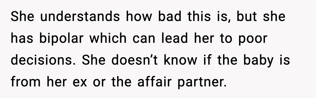 He Told His Friend Her Paternity Logic Was Nonsense and She Exploded She understands how bad this is, but she has bipolar which can lead her to poor decisions. She doesn’t know if the baby is from her ex or the affair...