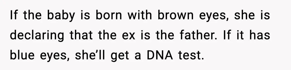He Told His Friend Her Paternity Logic Was Nonsense and She Exploded If the baby is born with brown eyes, she is declaring that the ex is the father. If it has blue eyes, she’ll get a DNA test.