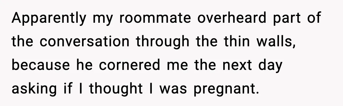 Apparently my roommate overheard part of the conversation through the thin walls, because he cornered me the next day asking if I thought I was pregnant.