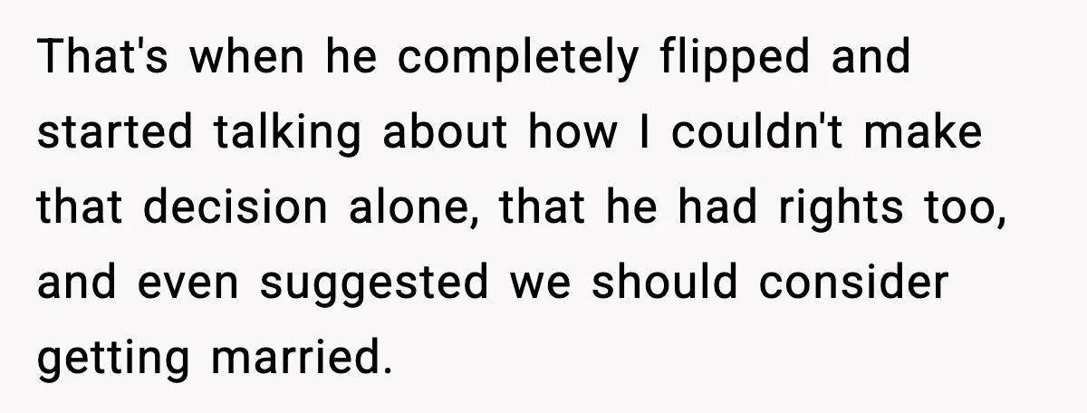 That's when he completely flipped and started talking about how I couldn't make that decision alone, that he had rights too, and even suggested we should consider getting married.