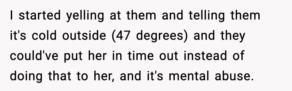 I started yelling at them and telling them it's cold outside (47 degrees) and they could've put her in time out instead of doing that to her, and it's mental...