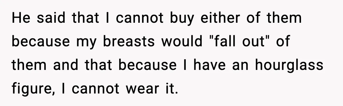 Man Told His Girlfriend She Needed Permission to Wear a Bikini He said that I cannot buy either of them because my breasts would "fall out" of them and that because I have an hourglass figure, I cannot wear it.