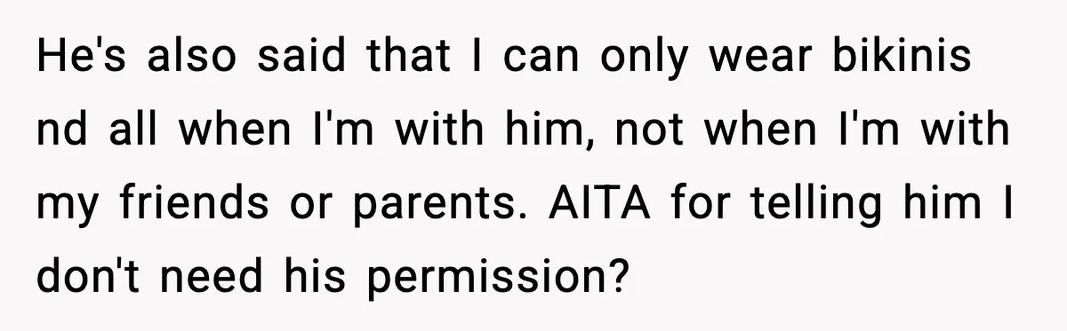 Man Told His Girlfriend She Needed Permission to Wear a Bikini He's also said that I can only wear bikinis nd all when I'm with him, not when I'm with my friends or parents. AITA for telling him I don't need...