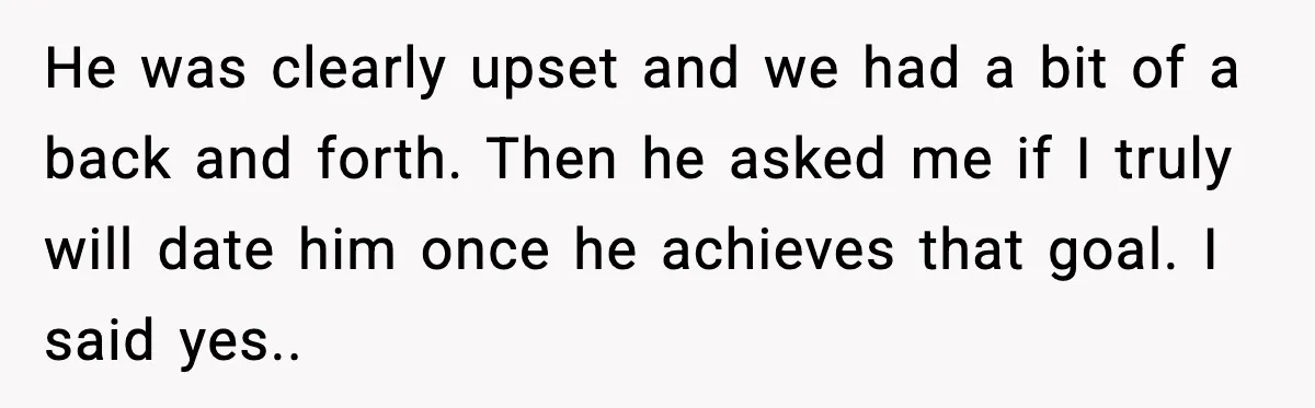 He was clearly upset and we had a bit of a back and forth. Then he asked me if I truly will date him once he achieves that goal. I...