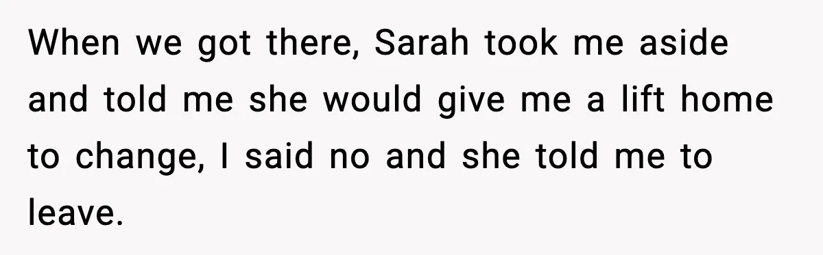 When we got there, Sarah took me aside and told me she would give me a lift home to change, I said no and she told me to leave.