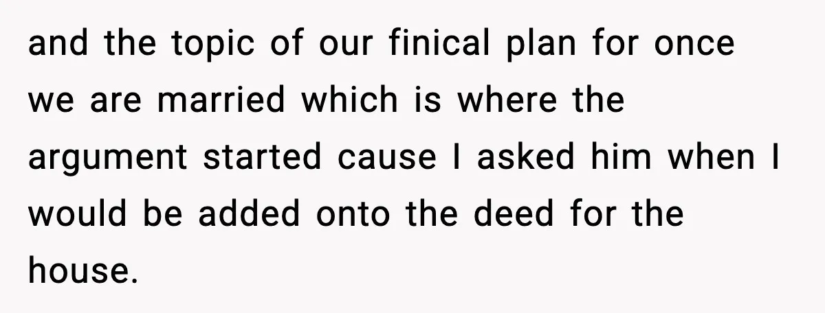 and the topic of our finical plan for once we are married which is where the argument started cause I asked him when I would be added onto the deed...