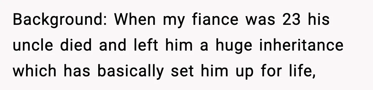 Background: When my fiance was 23 his uncle died and left him a huge inheritance which has basically set him up for life,