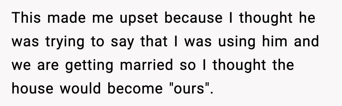 This made me upset because I thought he was trying to say that I was using him and we are getting married so I thought the house would become "ours".