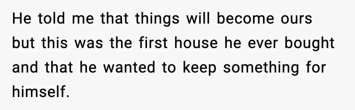 He told me that things will become ours but this was the first house he ever bought and that he wanted to keep something for himself.