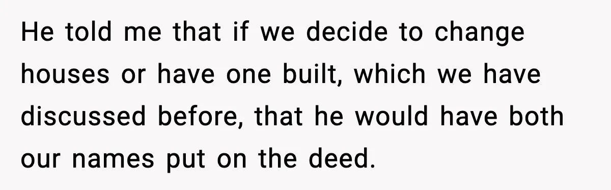 He told me that if we decide to change houses or have one built, which we have discussed before, that he would have both our names put on the deed.