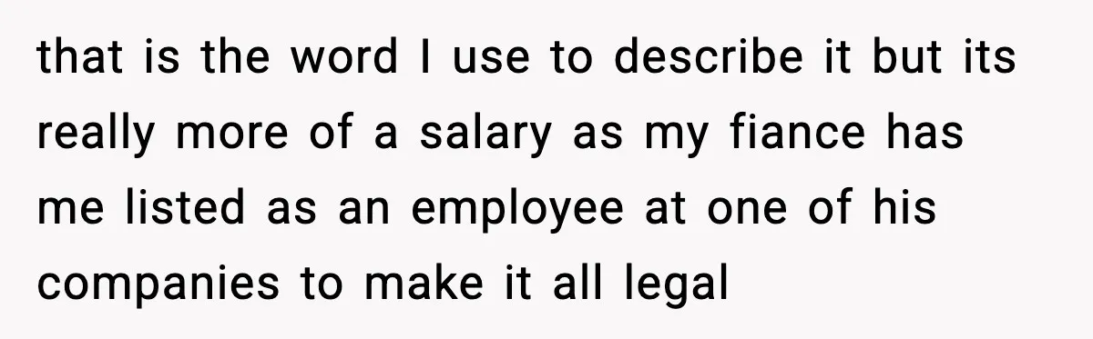 that is the word I use to describe it but its really more of a salary as my fiance has me listed as an employee at one of his companies...
