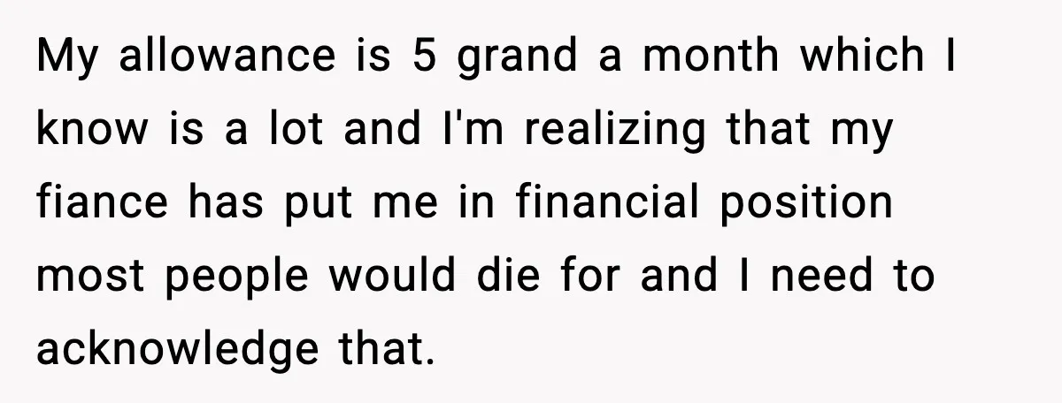 My allowance is 5 grand a month which I know is a lot and I'm realizing that my fiance has put me in financial position most people would die for...