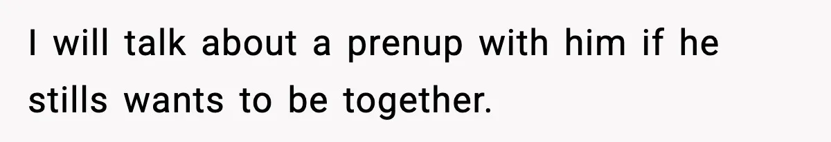 I will talk about a prenup with him if he stills wants to be together.