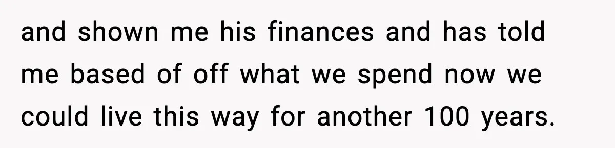 and shown me his finances and has told me based of off what we spend now we could live this way for another 100 years.
