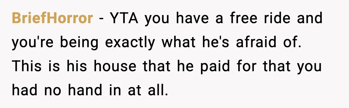 BriefHorror - YTA you have a free ride and you're being exactly what he's afraid of. This is his house that he paid for that you had no hand in...