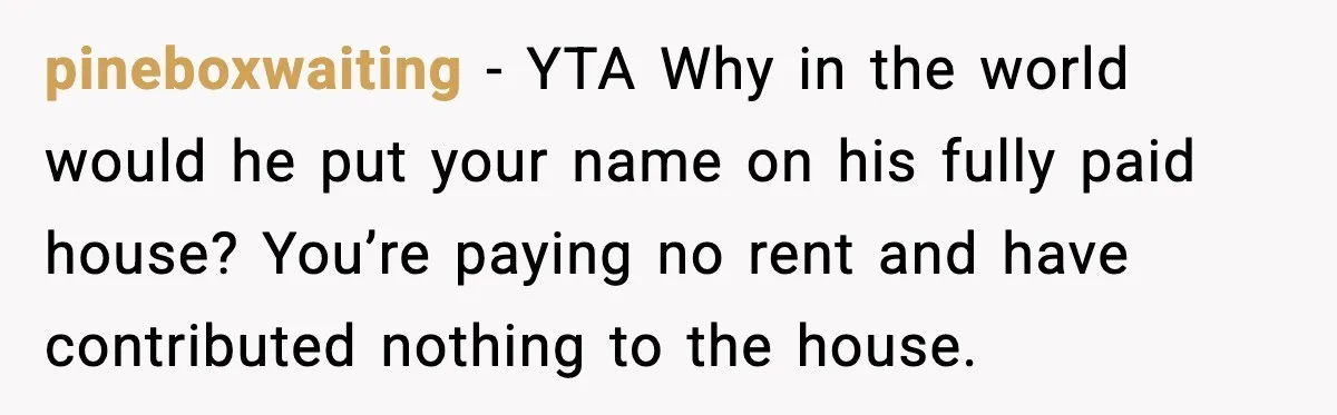 pineboxwaiting - YTA Why in the world would he put your name on his fully paid house? You’re paying no rent and have contributed nothing to the house.