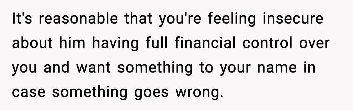It's reasonable that you're feeling insecure about him having full financial control over you and want something to your name in case something goes wrong.