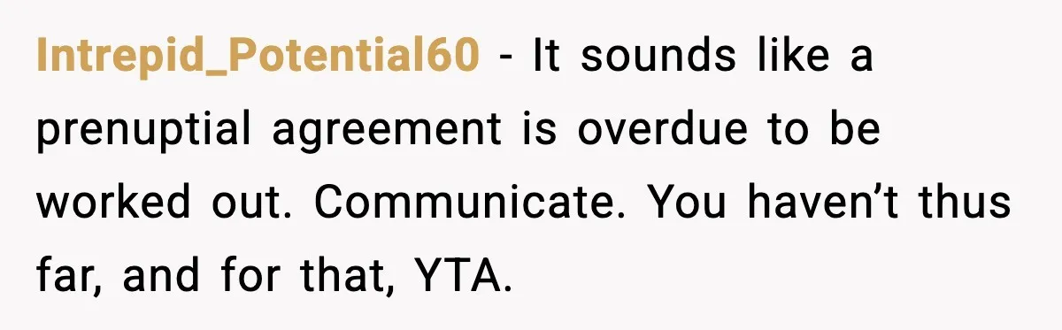 Intrepid_Potential60 - It sounds like a prenuptial agreement is overdue to be worked out. Communicate. You haven’t thus far, and for that, YTA.