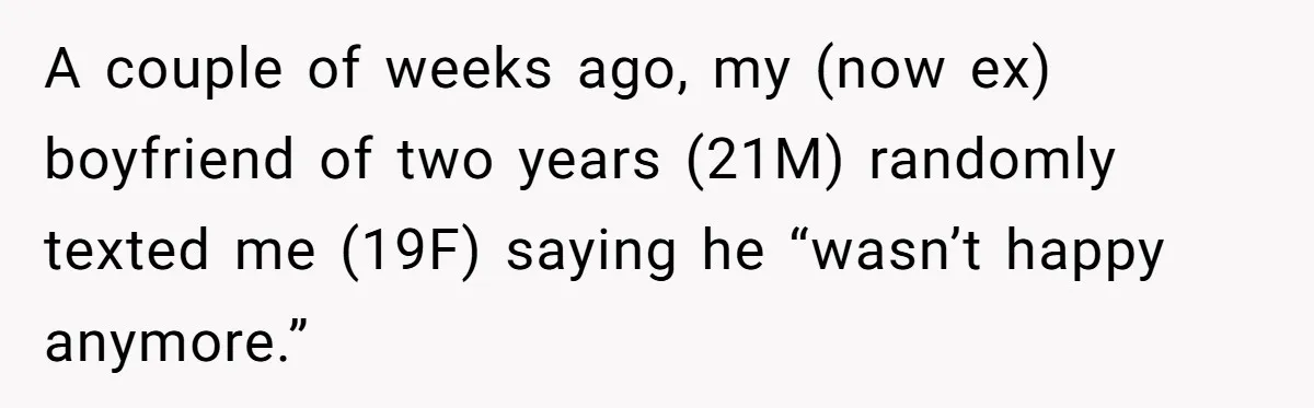 He Thought She’d Beg After The Breakup, But She Didn’t Play His Game And Moved On A couple of weeks ago, my (now ex) boyfriend of two years (21M) randomly texted me (19F) saying he “wasn’t happy anymore.”