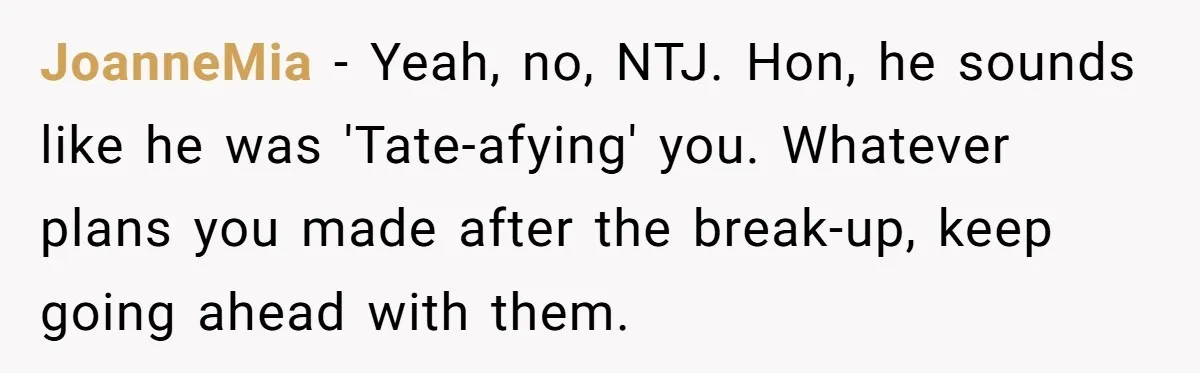 He Thought She’d Beg After The Breakup, But She Didn’t Play His Game And Moved On JoanneMia − Yeah, no, NTJ. Hon, he sounds like he was 'Tate-afying' you. Whatever plans you made after the break-up, keep going ahead with them.