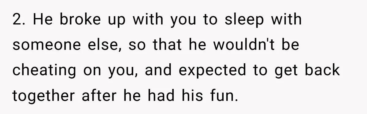 He Thought She’d Beg After The Breakup, But She Didn’t Play His Game And Moved On 2. He broke up with you to sleep with someone else, so that he wouldn't be cheating on you, and expected to get back together after he had his fun.