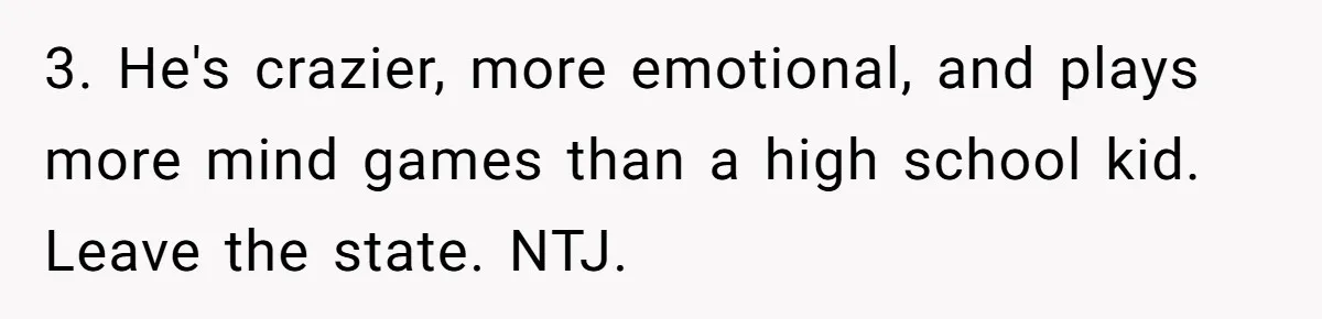 He Thought She’d Beg After The Breakup, But She Didn’t Play His Game And Moved On 3. He's crazier, more emotional, and plays more mind games than a high school kid. Leave the state. NTJ.