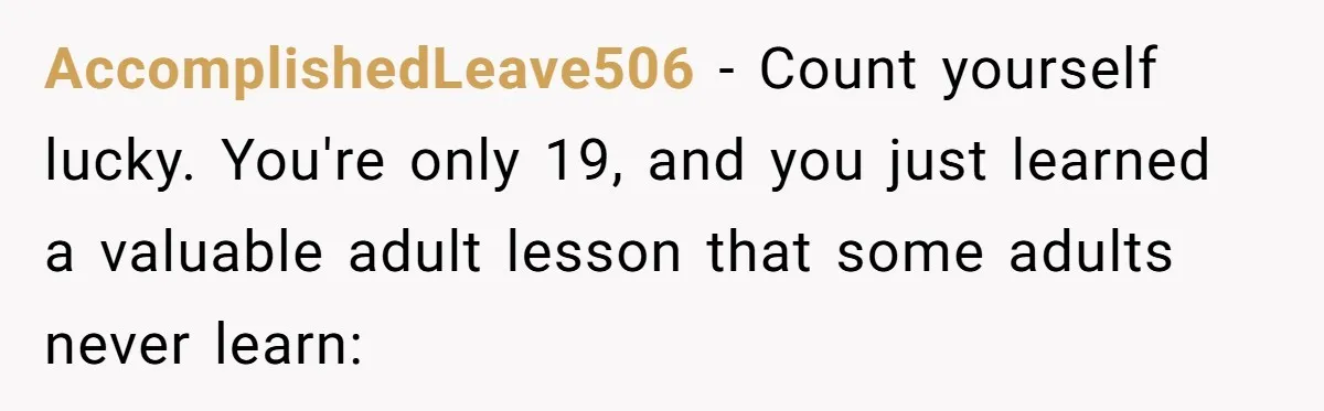 He Thought She’d Beg After The Breakup, But She Didn’t Play His Game And Moved On AccomplishedLeave506 − Count yourself lucky. You're only 19, and you just learned a valuable adult lesson that some adults never learn: