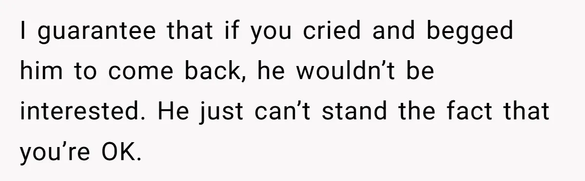 He Thought She’d Beg After The Breakup, But She Didn’t Play His Game And Moved On I guarantee that if you cried and begged him to come back, he wouldn’t be interested. He just can’t stand the fact that you’re OK.