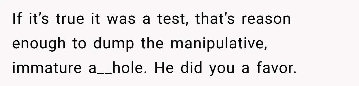 He Thought She’d Beg After The Breakup, But She Didn’t Play His Game And Moved On If it’s true it was a test, that’s reason enough to dump the manipulative, immature a__hole. He did you a favor.