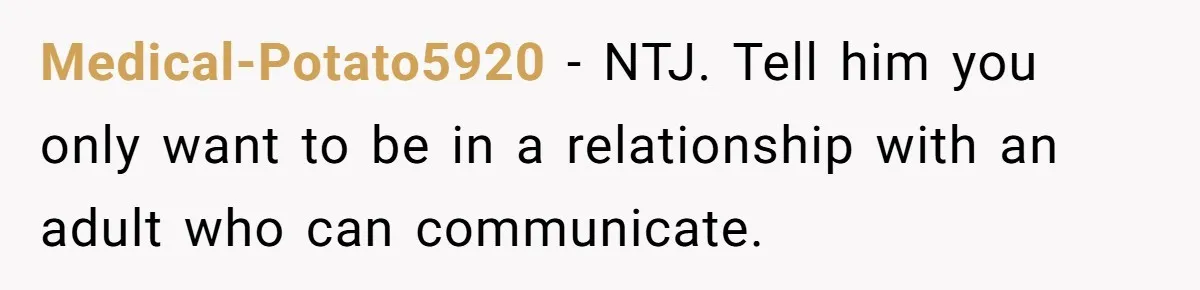 He Thought She’d Beg After The Breakup, But She Didn’t Play His Game And Moved On Medical-Potato5920 − NTJ. Tell him you only want to be in a relationship with an adult who can communicate.