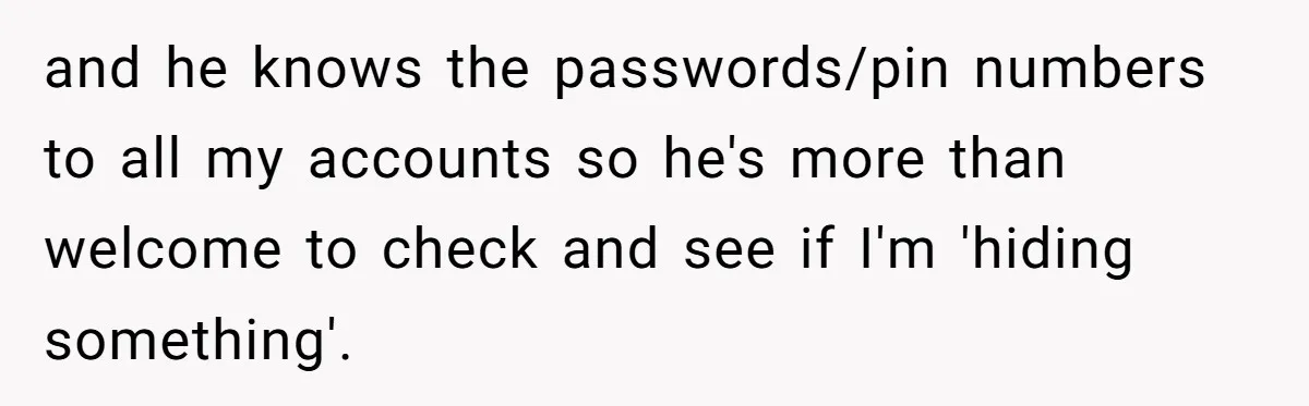 and he knows the passwords/pin numbers to all my accounts so he's more than welcome to check and see if I'm 'hiding something'.