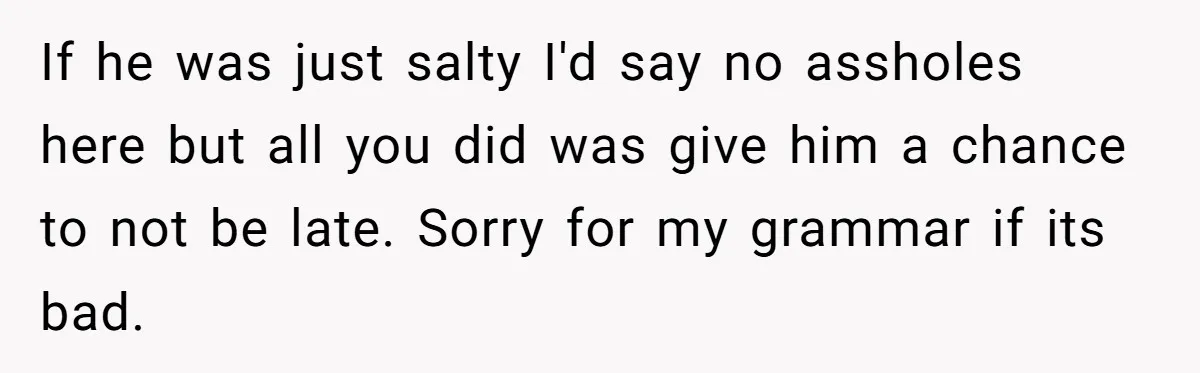 If he was just salty I'd say no assholes here but all you did was give him a chance to not be late. Sorry for my grammar if its bad.