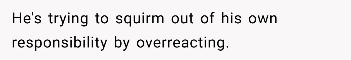 He's trying to squirm out of his own responsibility by overreacting.