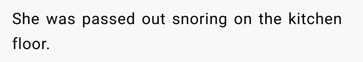She was passed out snoring on the kitchen floor.