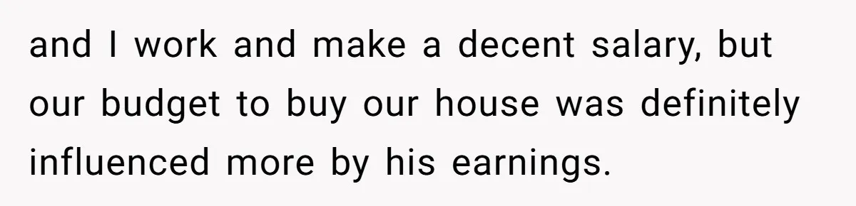 and I work and make a decent salary, but our budget to buy our house was definitely influenced more by his earnings.