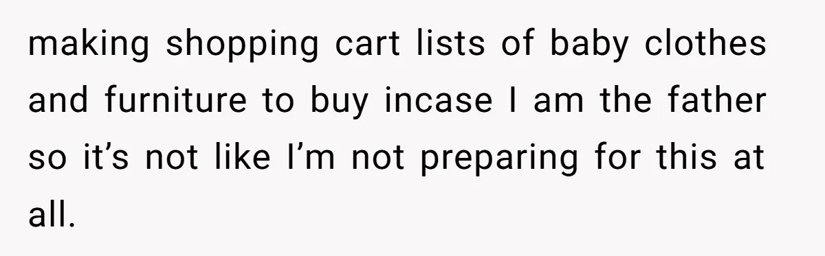 making shopping cart lists of baby clothes and furniture to buy incase I am the father so it’s not like I’m not preparing for this at all.