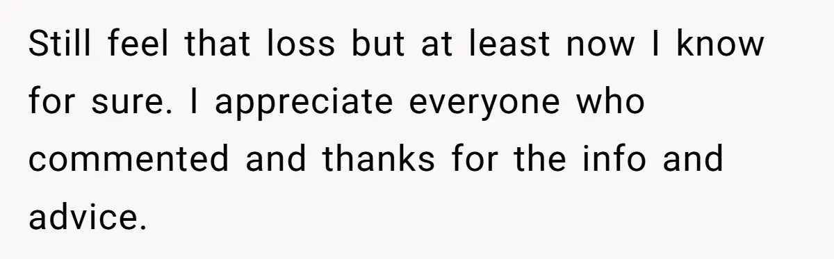 Still feel that loss but at least now I know for sure. I appreciate everyone who commented and thanks for the info and advice.