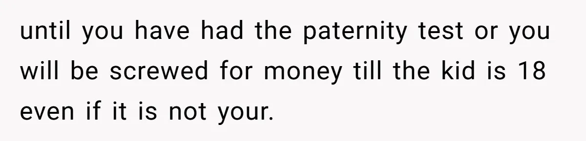 until you have had the paternity test or you will be screwed for money till the kid is 18 even if it is not your.
