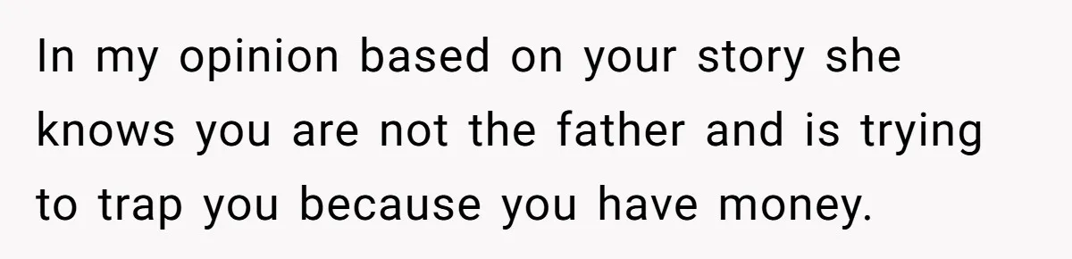 In my opinion based on your story she knows you are not the father and is trying to trap you because you have money.