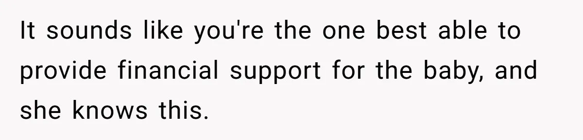 It sounds like you're the one best able to provide financial support for the baby, and she knows this.
