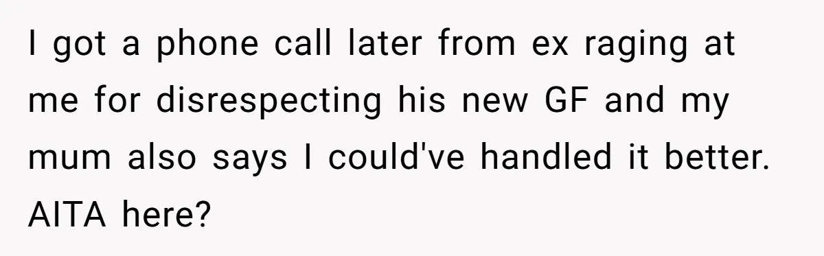 Woman Yells At Ex’s Girlfriend In Front Of Kids After She Tries To Force Them To Call Her ‘Mom’ I got a phone call later from ex raging at me for disrespecting his new GF and my mum also says I could've handled it better. AITA here?