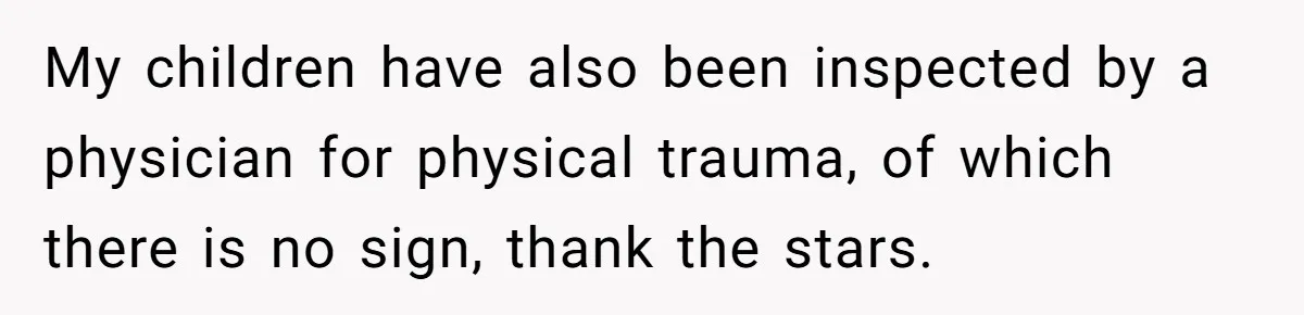 Woman Yells At Ex’s Girlfriend In Front Of Kids After She Tries To Force Them To Call Her ‘Mom’ My children have also been inspected by a physician for physical trauma, of which there is no sign, thank the stars.