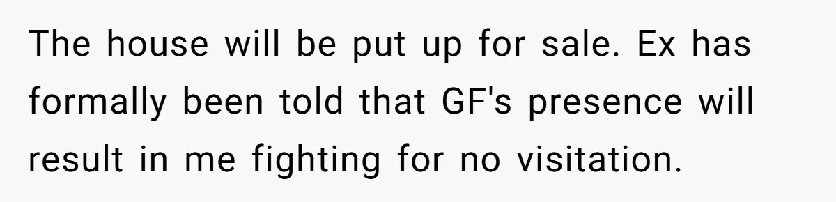 Woman Yells At Ex’s Girlfriend In Front Of Kids After She Tries To Force Them To Call Her ‘Mom’ The house will be put up for sale. Ex has formally been told that GF's presence will result in me fighting for no visitation.