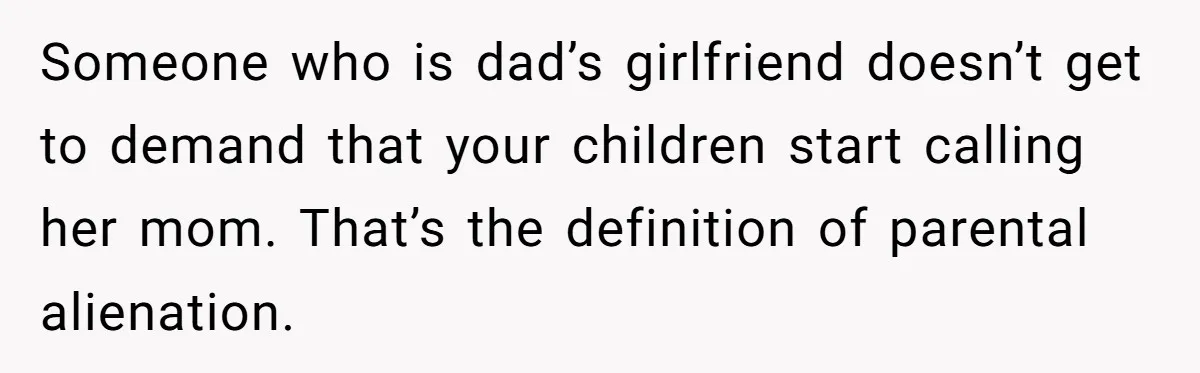Woman Yells At Ex’s Girlfriend In Front Of Kids After She Tries To Force Them To Call Her ‘Mom’ Someone who is dad’s girlfriend doesn’t get to demand that your children start calling her mom. That’s the definition of parental alienation.