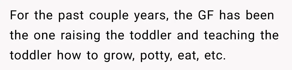Woman Yells At Ex’s Girlfriend In Front Of Kids After She Tries To Force Them To Call Her ‘Mom’ For the past couple years, the GF has been the one raising the toddler and teaching the toddler how to grow, potty, eat, etc.