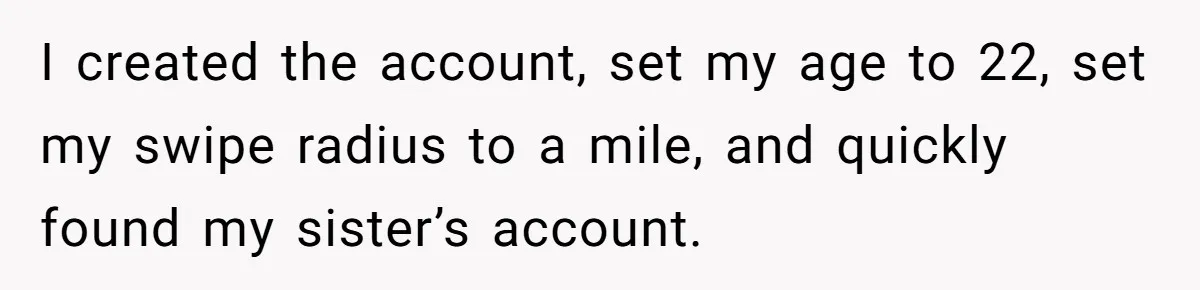 I created the account, set my age to 22, set my swipe radius to a mile, and quickly found my sister’s account.